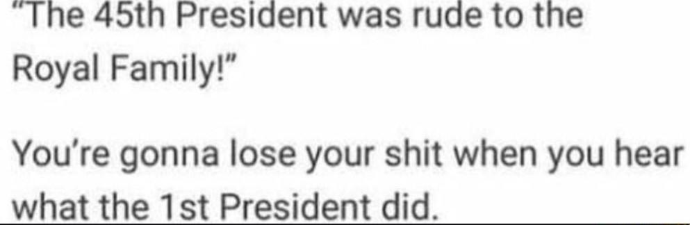 Ihe 45th President was rude to the Royal Family Youre gonna lose your shit when you hear what the 1st President did