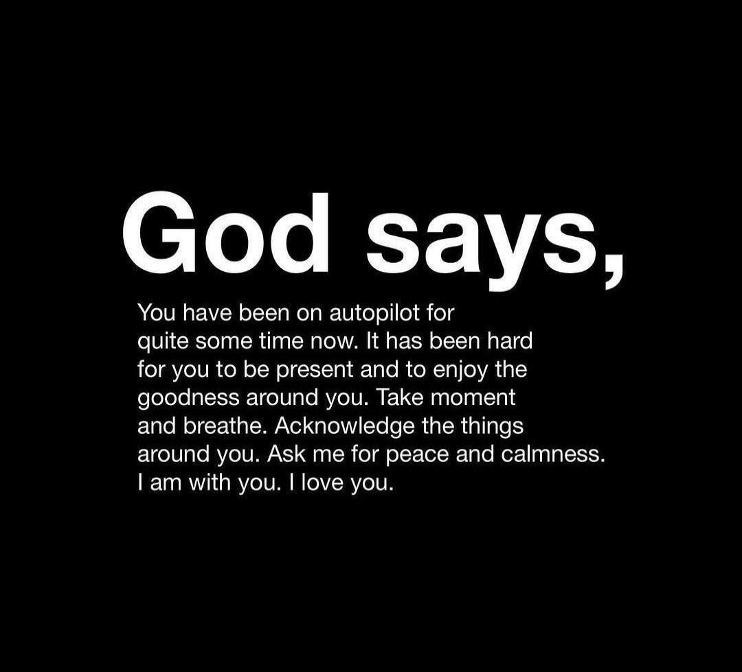 God says, You have been on autopilot for quite some time now. It has been hard for you to be present and to enjoy the goodness around you. Take moment and breathe. Acknowledge the things around you. Ask me for peace and calmness. I am with you. I love you.