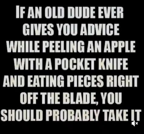 IF AN OLD DUDE EVER GIVES YOU ADVICE
WHILE PEELING AN APPLE
WITH A POCKET KNIFE
AND EATING PIECES RIGHT OFF THE BLADE, YOU
SHOULD PROBABLY TAKE IT
