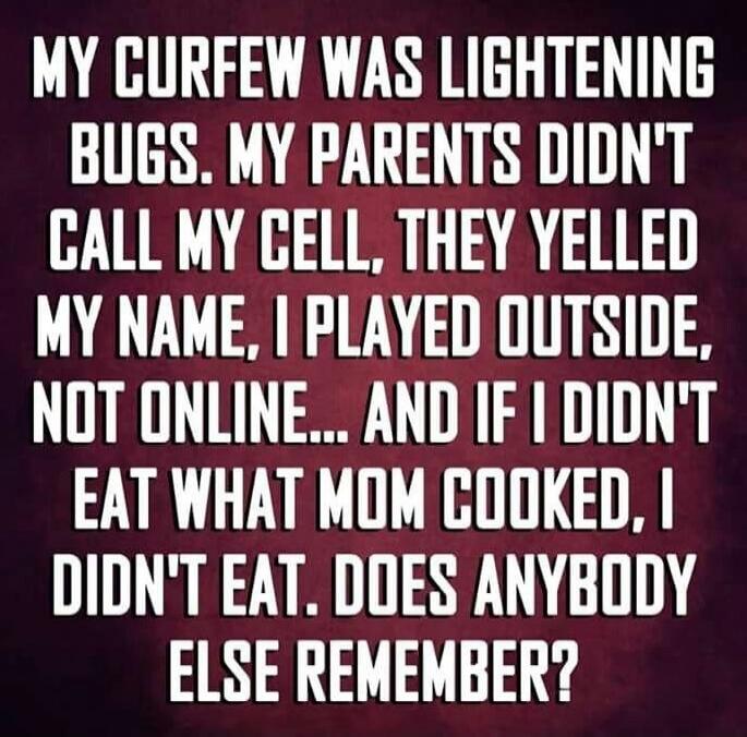 MY CURFEW WAS LIGHTENING BUGS. MY PARENTS DIDN'T CALL MY CELL, THEY YELLED MY NAME. I PLAYED OUTSIDE, NOT ONLINE... AND IF I DIDN'T EAT WHAT MOM COOKED, I DIDN'T EAT. DOES ANYBODY ELSE REMEMBER?