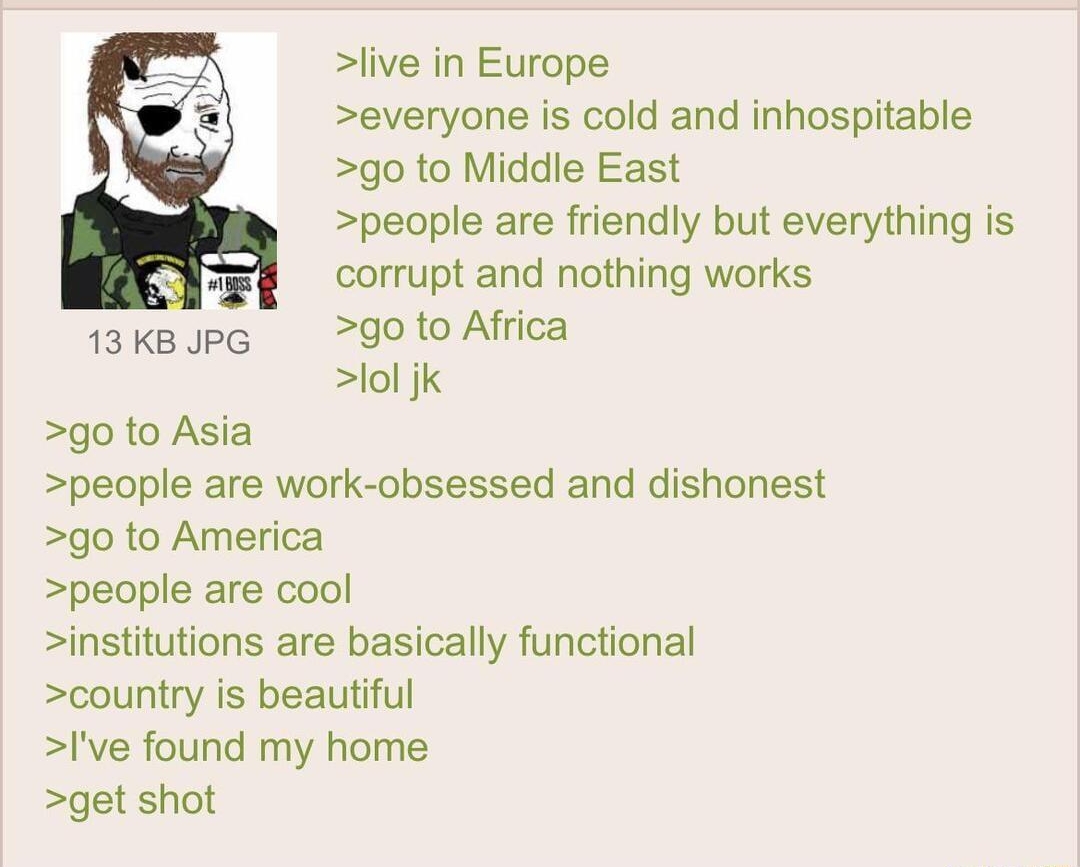 i Anonymous 083122Wed223249 No884861663 live in Europe everyone is cold and inhospitable L go to Middle East people are friendly but everything is E5 corrupt and nothing works 13kBJpG d0 to Africa lol jk go to Asia people are work obsessed and dishonest go to America people are cool institutions are basically functional country is beautiful lve found my home get shot