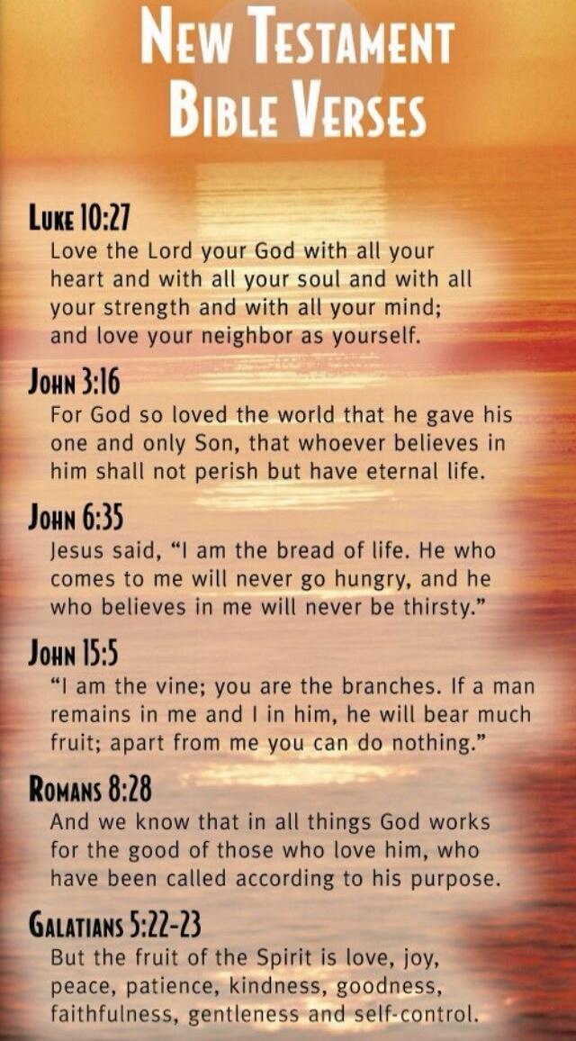 NEW TESTAMENT BIBLE VERSES Luke 10:27 Love the Lord your God with all your heart and with all your soul and with all your strength and with all your mind; and love your neighbor as yourself. John 3:16 For God so loved the world that he gave his one and only Son, that whoever believes in him shall not perish but have eternal life. John 6:35 Jesus sa