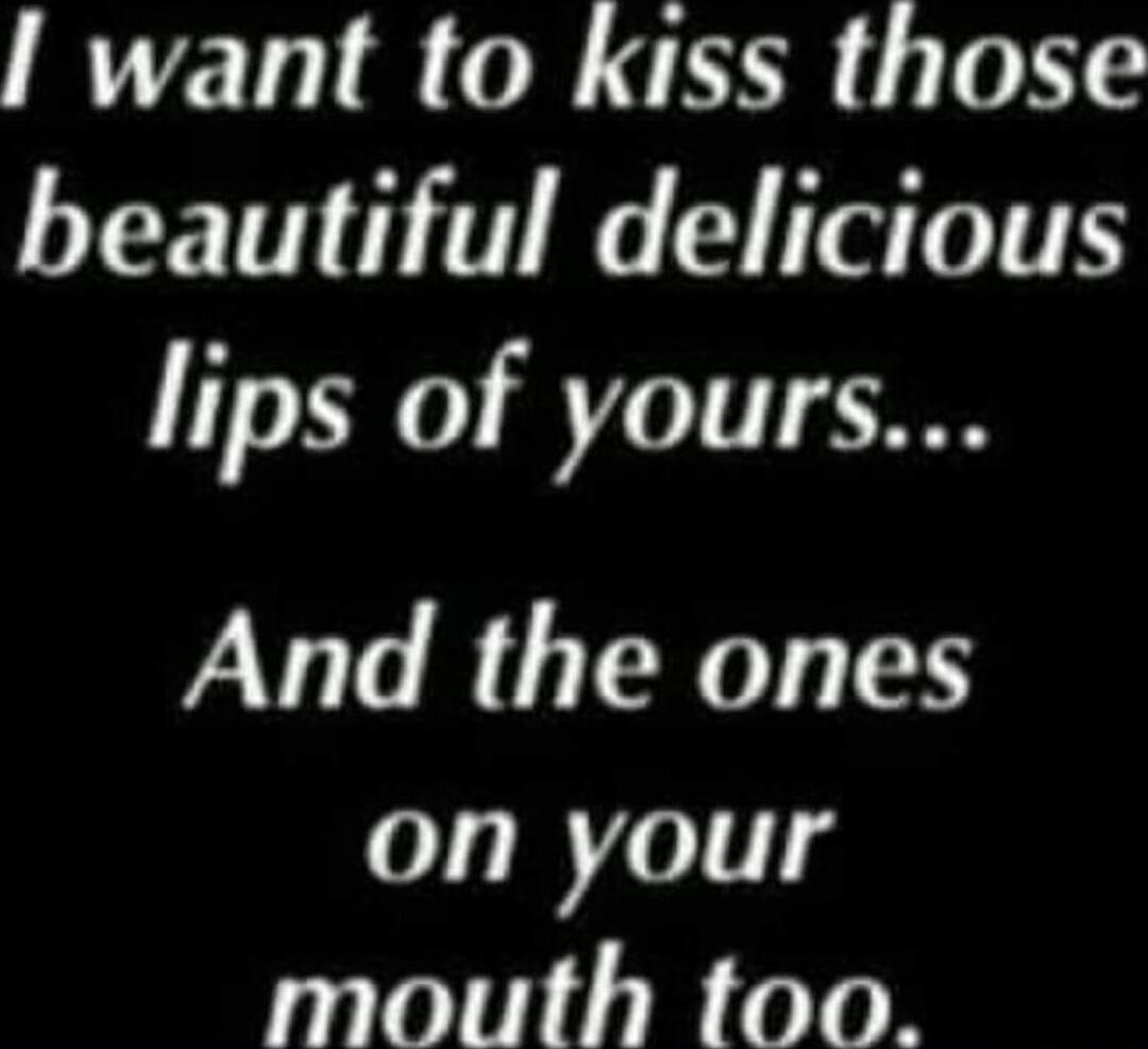 I want to kiss those beautiful delicious lips of yours...
And the ones on your mouth too.