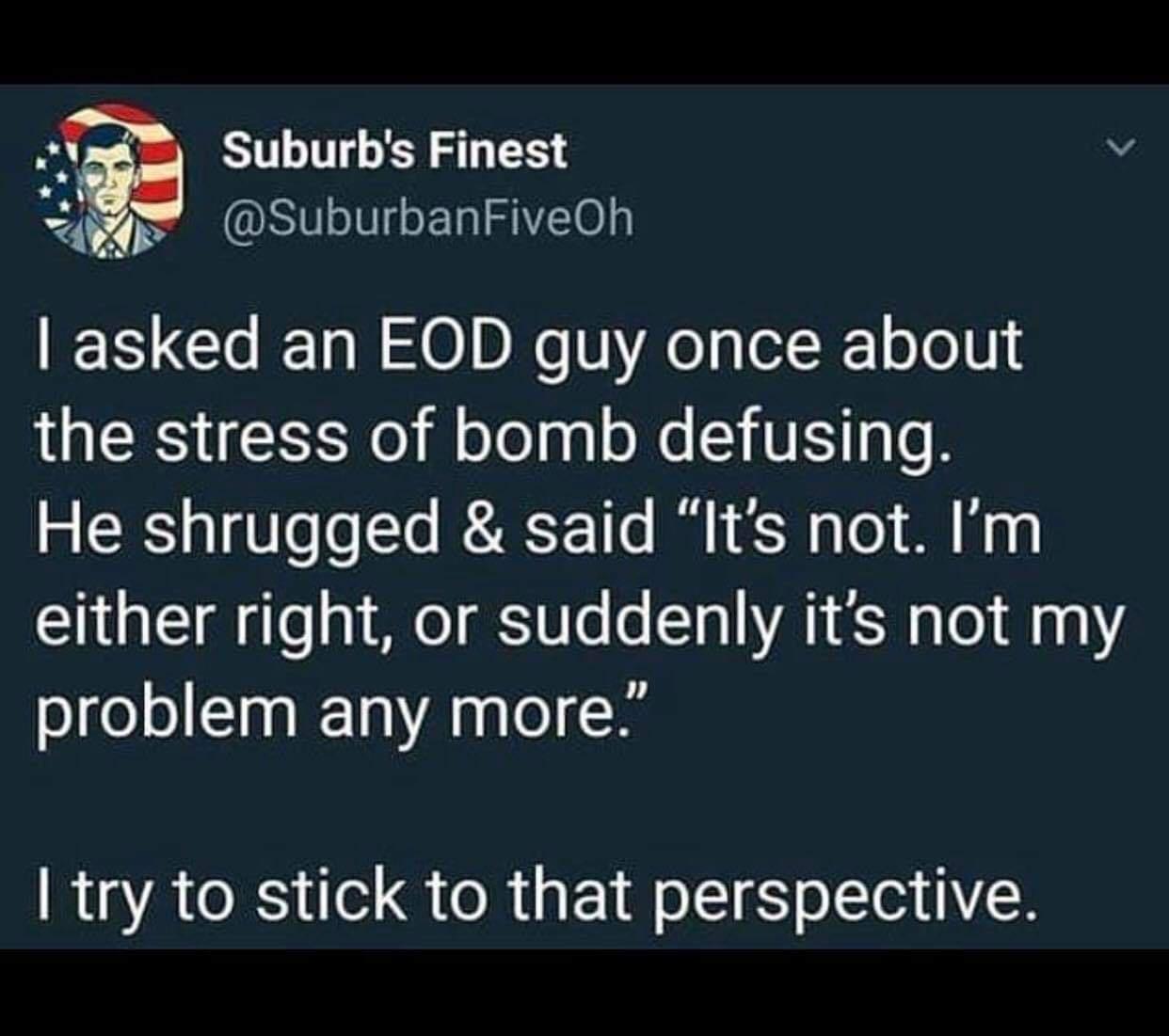 Suburbs Finest 7 Pt SuburbanFiveOh asked an EOD guy once about the stress of bomb defusing He shrugged said Its not Im either right or suddenly its not my problem any more try to stick to that perspective