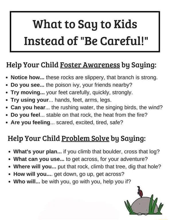 What to Say to Kids Instead of Be Careful Help Your Child Foster Awareness by Saying Notice how these rocks are slippery that branch is strong the poison ivy your friends nearby your feet carefully quickly strongly Try using your hands feet arms legs Can you hear the rushing water the singing birds the wind Do you feel stable on that rock the heat from the fire Are you feeling scared excited tired