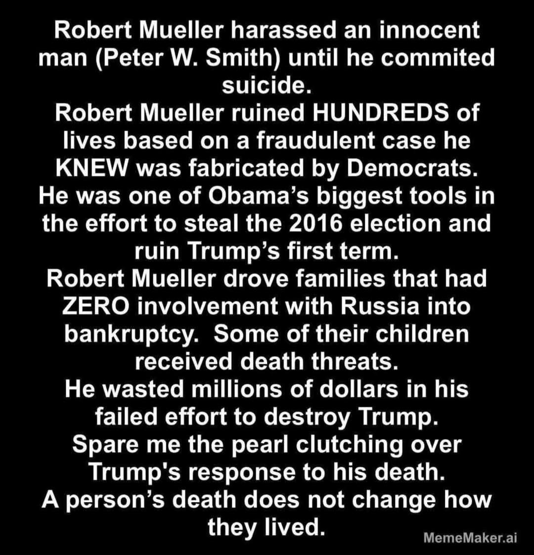 Robert Mueller harassed an innocent man (Peter W. Smith) until he committed suicide. Robert Mueller ruined HUNDREDS of lives based on a fraudulent case he KNEW was fabricated by Democrats. He was one of Obama's biggest tools in the effort to steal the 2016 election and ruin Trump's first term. Robert Mueller drove families that had ZERO involvement