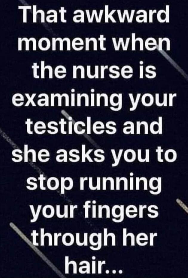 That awkward moment when the nurse is examining your testicles and she asks you to stop running your fingers through her hair...