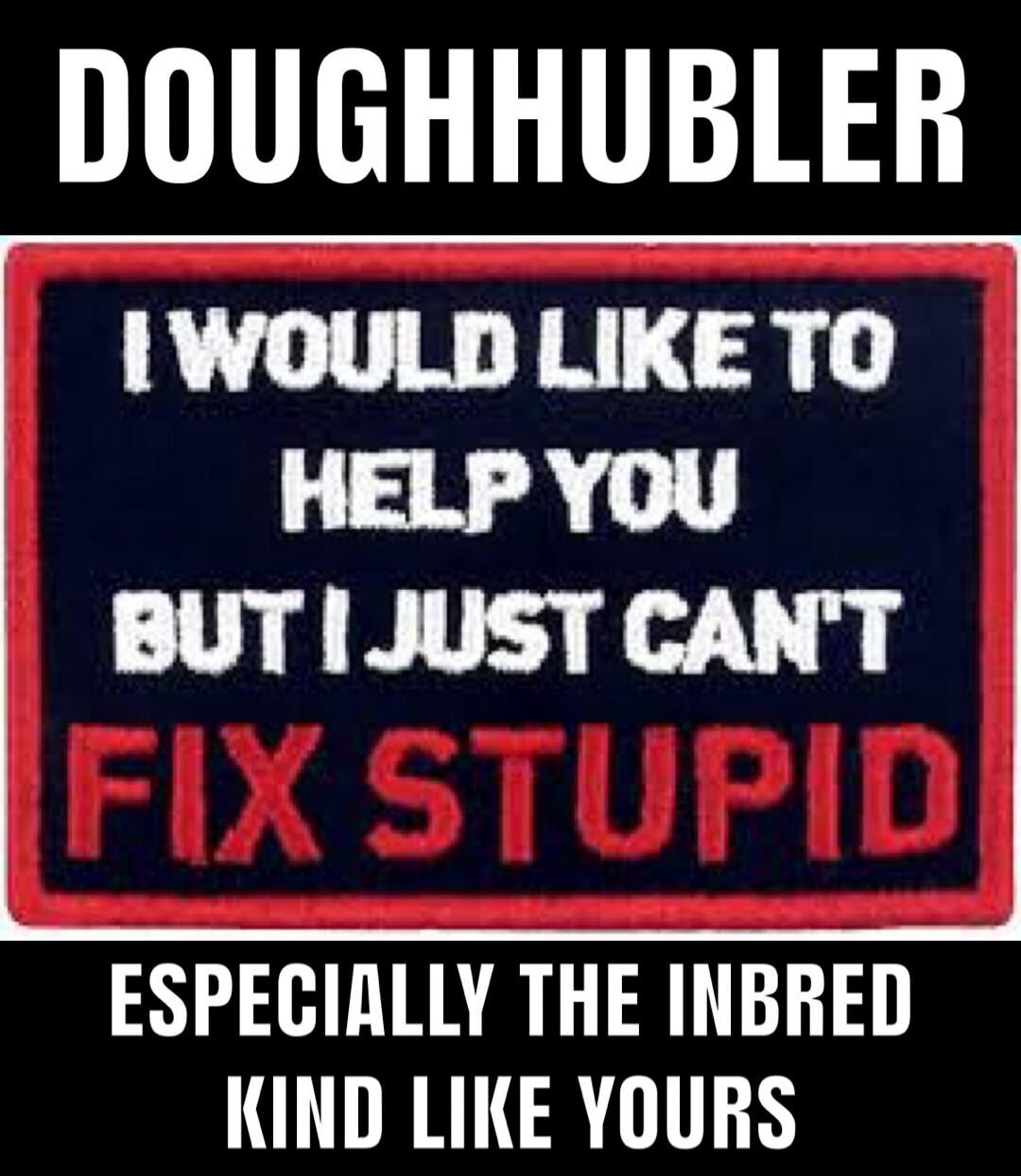 DOUGHHUBLER I WOULD LIKE TO HELP YOU BUT I JUST CAN'T FIX STUPID ESPECIALLY THE INBRED KIND LIKE YOURS