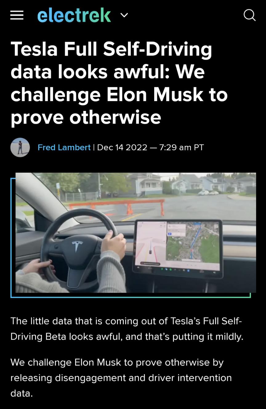 electrek v o Tesla Full Self Driving data looks awful We challenge Elon Musk to prove otherwise o Fred Lambert Dec 142022 729 am PT The little data that is coming out of Teslas Full Self Driving Beta looks awful and thats putting it mildly We challenge Elon Musk to prove otherwise by releasing disengagement and driver intervention data