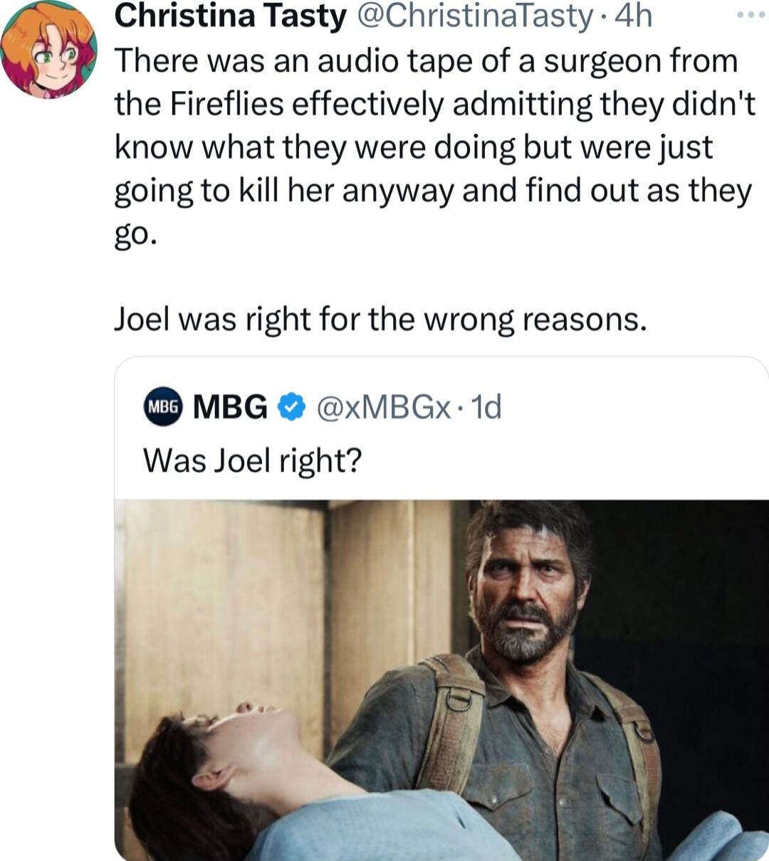 Christina Tasty ChristinaTasty 4h There was an audio tape of a surgeon from the Fireflies effectively admitting they didnt know what they were doing but were just going to kill her anyway and find out as they go Joel was right for the wrong reasons MBG xVBGx 1d Was Joel right