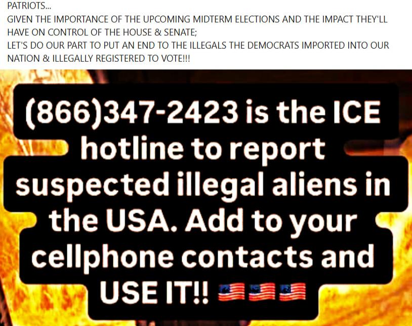 (866)347-2423 is the ICE hotline to report suspected illegal aliens in the USA. Add to your cellphone contacts and USE IT!!
PATRIOTS...
GIVEN THE IMPORTANCE OF THE UPCOMING MIDTERM ELECTIONS AND THE IMPACT THEY'LL HAVE ON CONTROL OF THE HOUSE & SENATE;
LET'S DO OUR PART TO PUT AN END TO THE ILLEGALS IMPORTED INTO OUR NATION & ILLEGALLY REGISTERED T