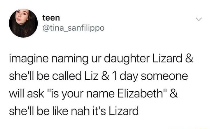 teen tina_sanfilippo imagine naming ur daughter Lizard shell be called Liz 1 day someone will ask is your name Elizabeth shell be like nah its Lizard