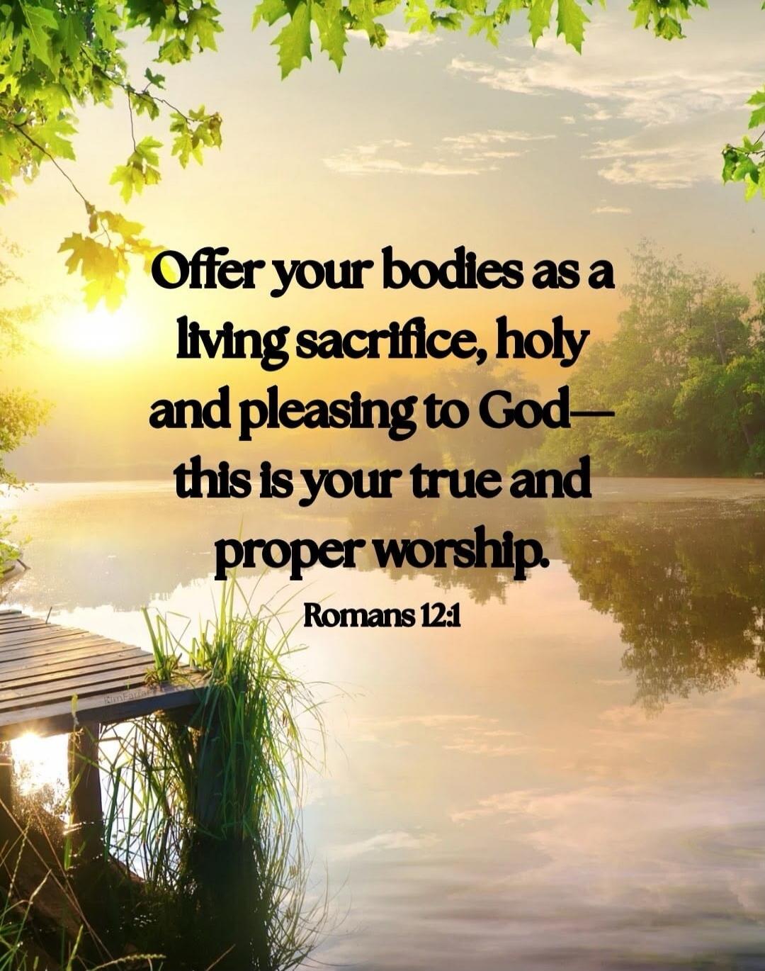 Offer your bodies as a living sacrifice, holy and pleasing to God— this is your true and proper worship. Romans 12:1