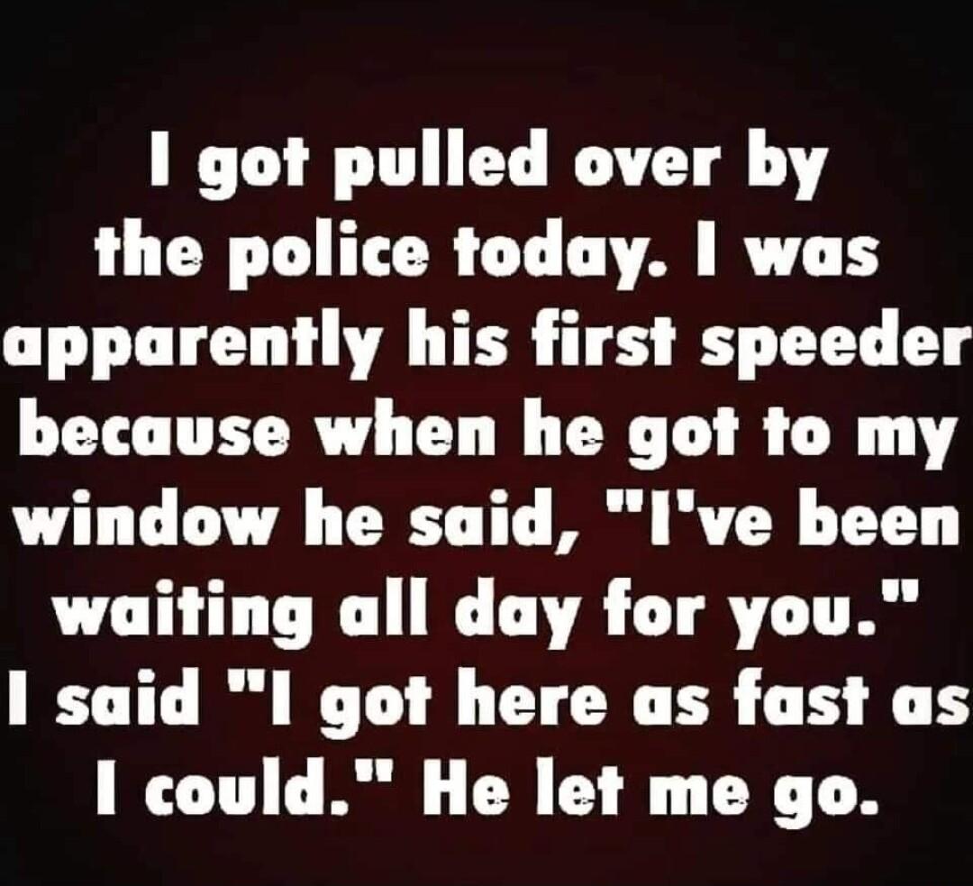 1 got pulled over by the police today was apparently his first speeder because when he got to my window he said Ive been waiting all day for you 1 said I got here as fast as I could He let me go