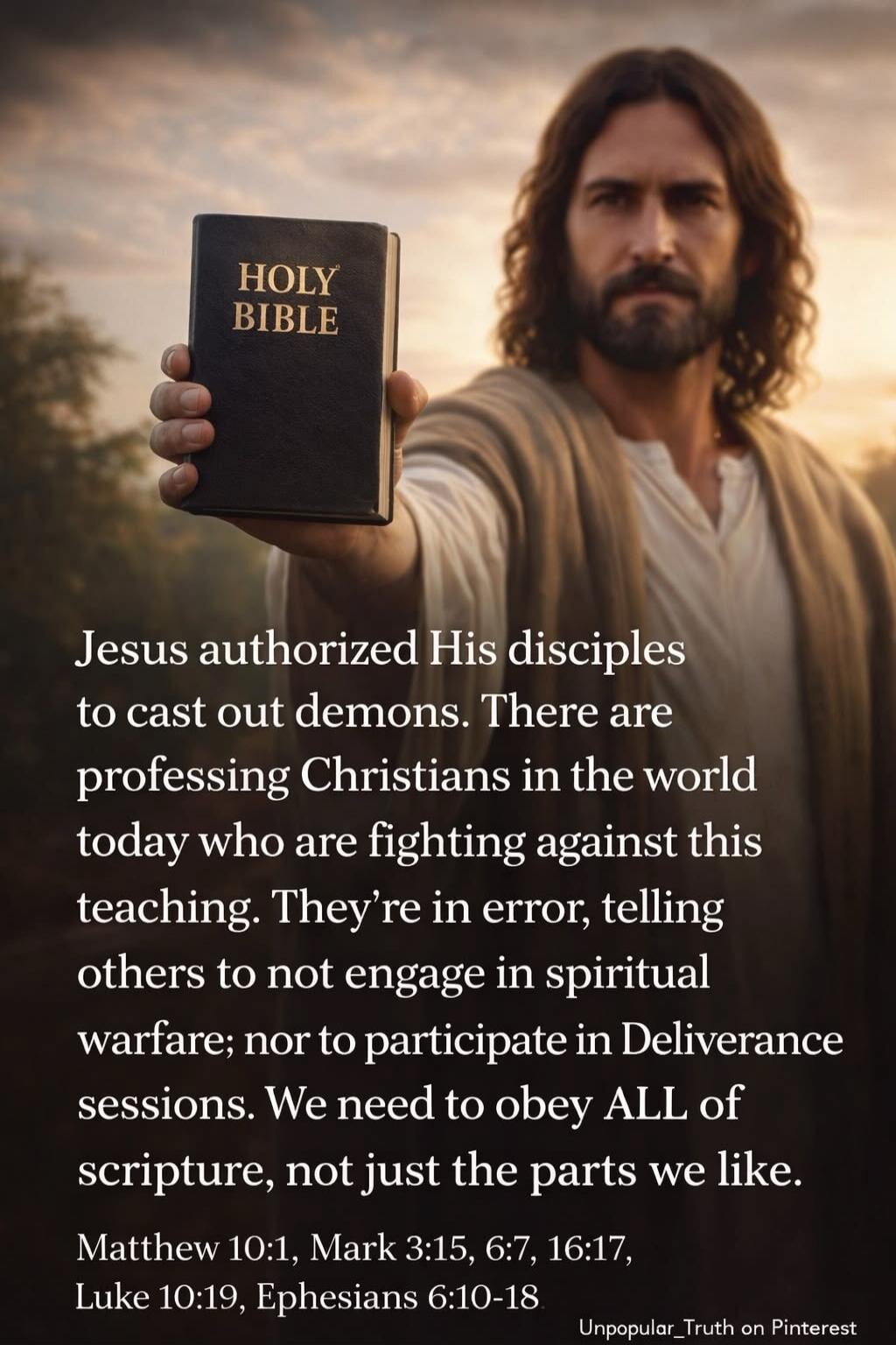 HOLY BIBLE Jesus authorized His disciples to cast out demons. There are professing Christians in the world today who are fighting against this teaching. They're in error, telling others to not engage in spiritual warfare; nor to participate in Deliverance sessions. We need to obey ALL of scripture, not just the parts we like. Matthew 10:1, Mark 3:1