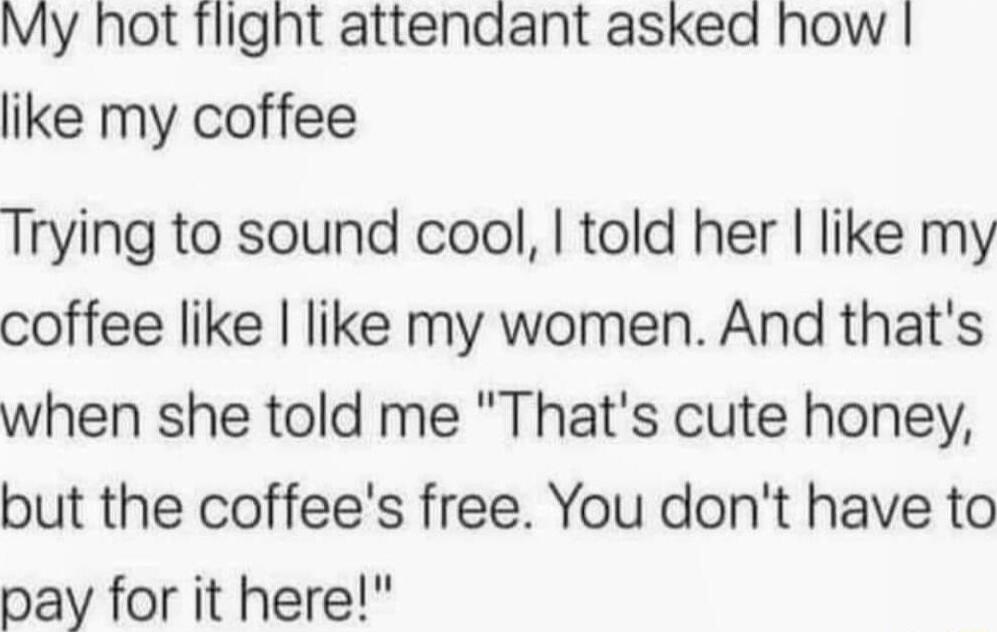 My hot Tlight attendant asked how like my coffee Trying to sound cool told her like my coffee like like my women And thats when she told me Thats cute honey but the coffees free You dont have to pay for it here