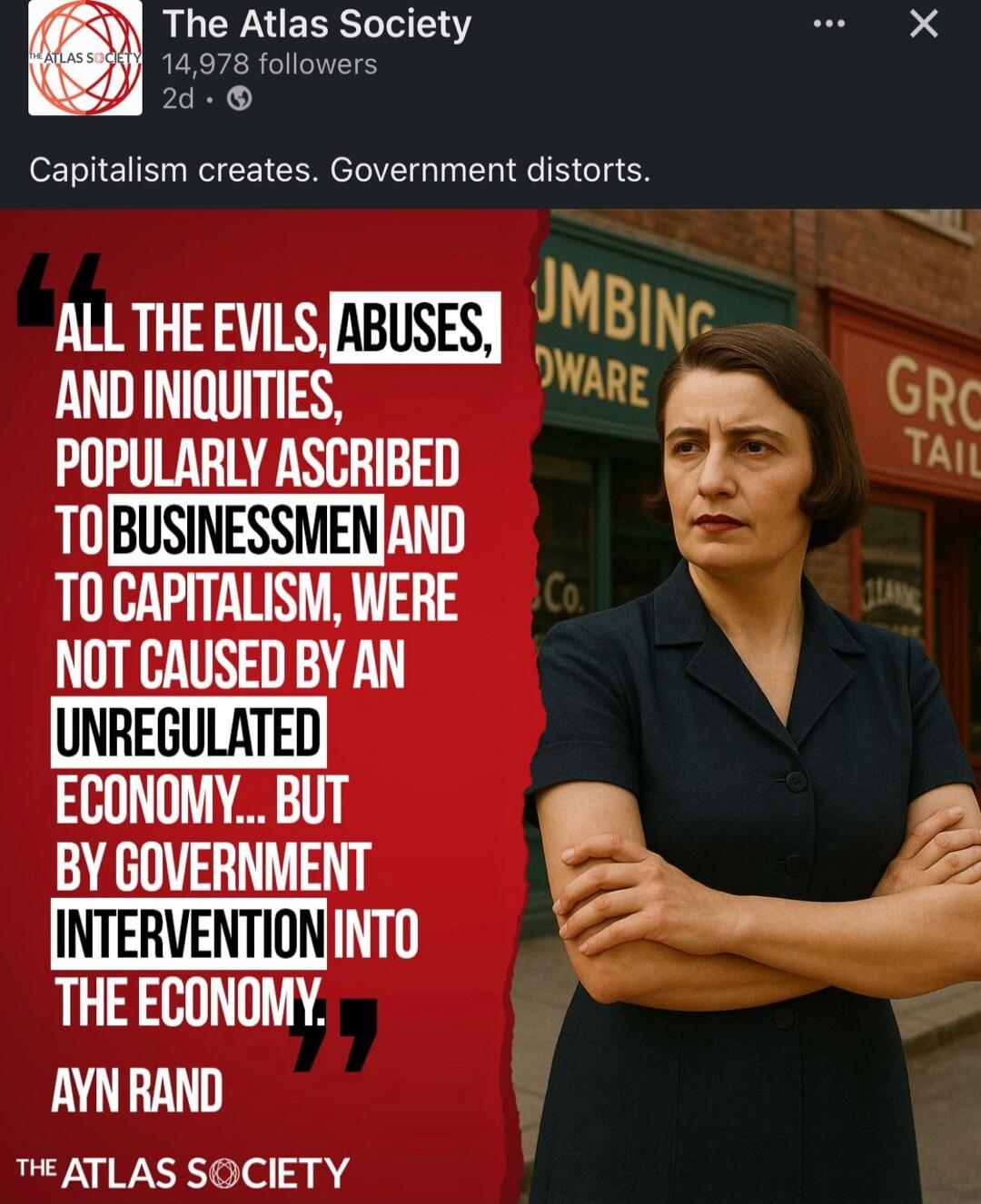 ALL THE EVILS, ABUSES, AND INIQUITIES, POPULARLY ASCRIBED TO BUSINESSMEN AND TO CAPITALISM, WERE NOT CAUSED BY AN UNREGULATED ECONOMY... BUT BY GOVERNMENT INTERVENTION INTO THE ECONOMY. Ayn Rand