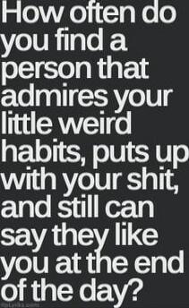 How often do you find a person that admires your little weird habits, puts up with your shit, and still can say they like you at the end of the day?