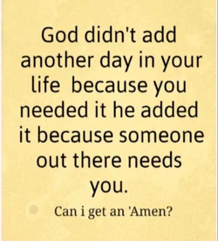 God didn't add another day in your life because you needed it he added it because someone out there needs you. Can i get an 'Amen'?
