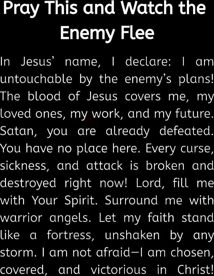 Pray This and Watch the Enemy Flee

In Jesus’ name, I declare: I am untouchable by the enemy’s plans! The blood of Jesus covers me, my loved ones, my work, and my future. Satan, you are already defeated. You have no place here. Every curse, sickness, and attack is broken and destroyed right now! Lord, fill me with Your Spirit. Surround me with warr