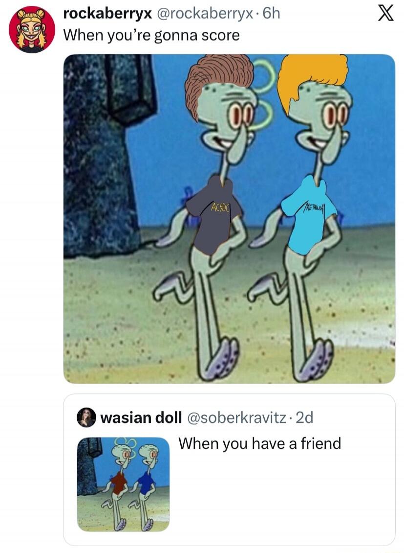 When you're gonna score. ACDC. METALLICA. When you have a friend.