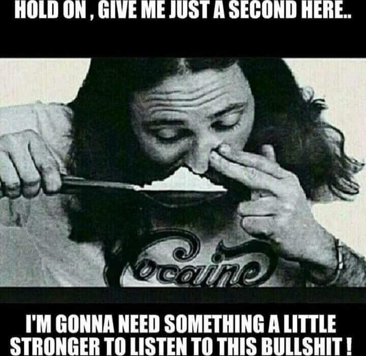 HOLD ON, GIVE ME JUST A SECOND HERE..\nI'M GONNA NEED SOMETHING A LITTLE STRONGER TO LISTEN TO THIS BULLSHIT !