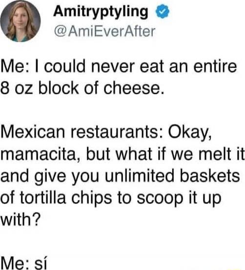Me: I could never eat an entire 8 oz block of cheese. Mexican restaurants: Okay, mamacita, but what if we melt it and give you unlimited baskets of tortilla chips to scoop it up with? Me: sí