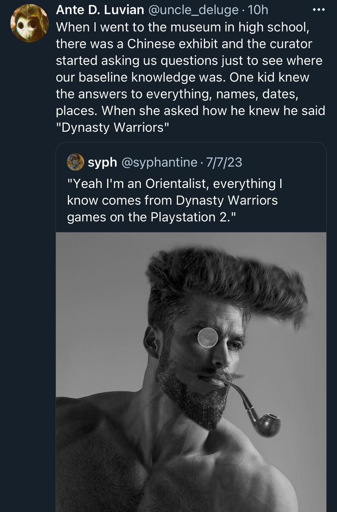 Ante D Luvian uncle_deluge 10h When went to the museum in high school there was a Chinese exhibit and the curator started asking us questions just to see where our baseline knowledge was One kid knew the answers to everything names dates EREERI EL R CER L T R EY G ENE LT RO ERWANET IS syph syphantine 7723 R CELNNG LN IE S SV G TeY know comes from Dynasty Warriors FEESRGENZEVE E A