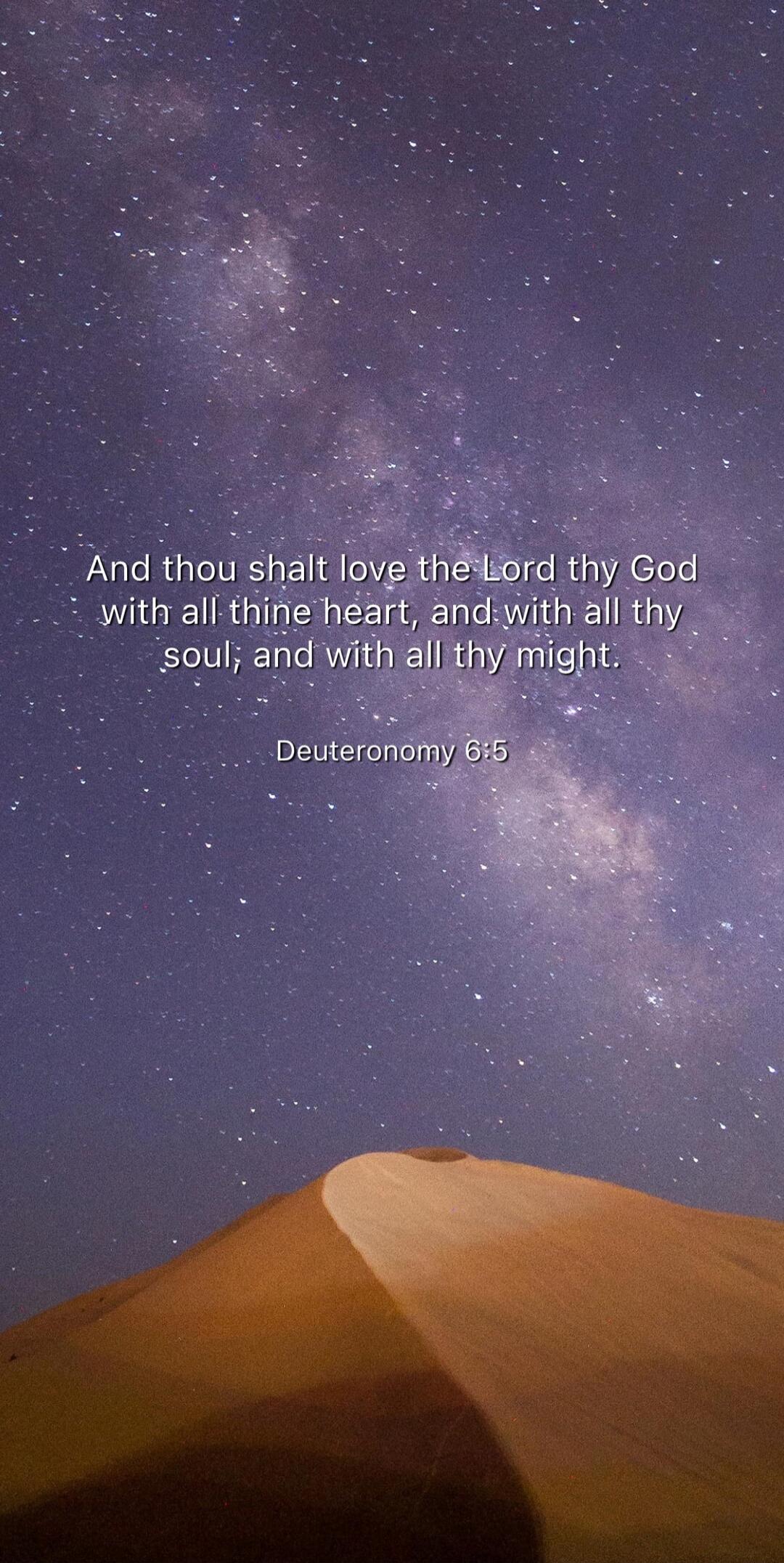 And thou shalt love the Lord thy God with all thine heart, and with all thy soul; and with all thy might.

Deuteronomy 6:5