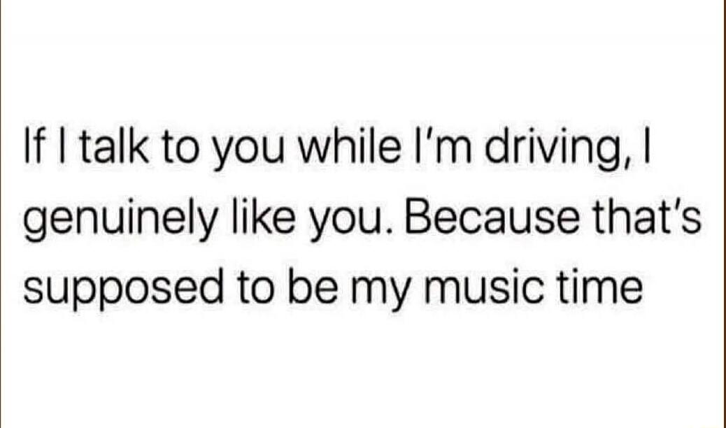 If I talk to you while I'm driving, I genuinely like you. Because that's supposed to be my music time