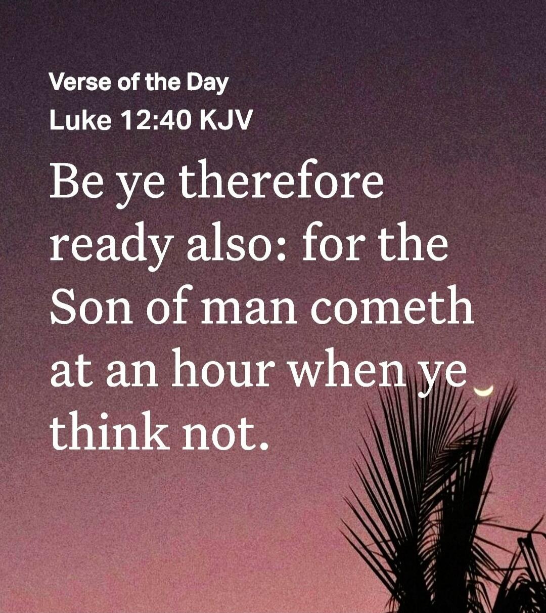 Verse of the Day
Luke 12:40 KJV
Be ye therefore ready also: for the Son of man cometh at an hour when ye think not.