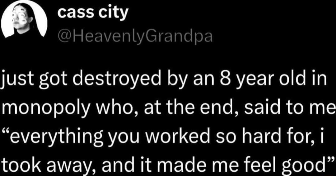 cass city 5 just got destroyed by an 8 year old in monopoly who at the end said to me everything you worked so hard for i took away and it made me feel good