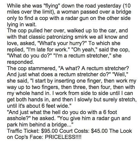 While she was flying down the road yesterday 10 miles over the limit a woman passed over a bridge only to find a cop with a radar gun on the other side lying in wait The cop pulled her over walked up to the car and with that classic patronizing smirk we all know and love asked Whats your hurry To which she replied Im late for work Oh yeah said the cop What do you do Im a rectum stretcher she respo