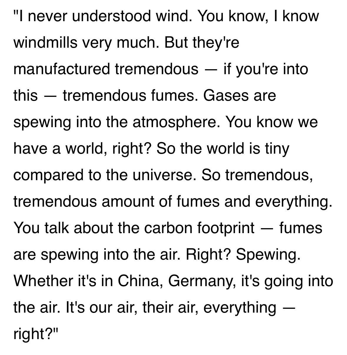 I never understood wind You know know windmills very much But theyre manufactured tremendous if youre into this tremendous fumes Gases are spewing into the atmosphere You know we have a world right So the world is tiny compared to the universe So tremendous tremendous amount of fumes and everything You talk about the carbon footprint fumes are spewing into the air Right Spewing Whether its in Chin