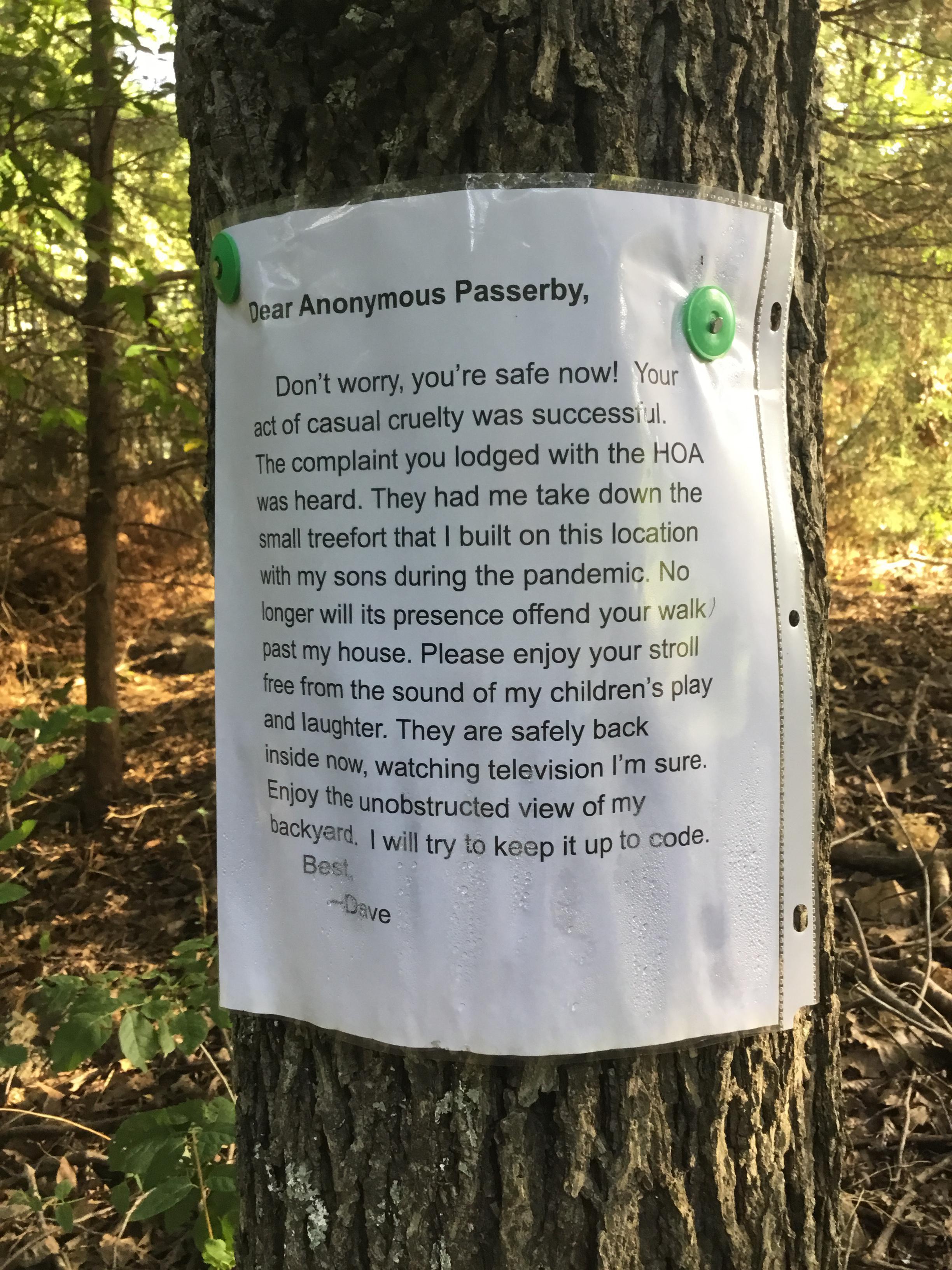 Anonymous Passerby Dea Dont worry youre safe now Your act of casual cruelty was successi l The complaint you lodged with the HOA was heard They had me take down the small treefort that built on this location with my sons during the pandemic No longer will its presence offend your walk past my house Please enjoy your stroll free from the sound of my childrens play rd laughter They are safely back s