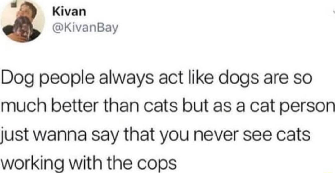 1 Kivan KivanBay Dog people always act like dogs are so much better than cats but as a cat person just wanna say that you never see cats working with the cops
