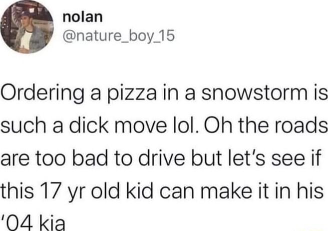 nolan nature_boy 15 Ordering a pizza in a snowstorm is such a dick move lol Oh the roads are too bad to drive but lets see if this 17 yr old kid can make it in his 04 kia