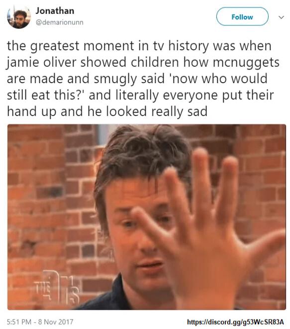 8 Jonathan el Fotiow the greatest moment in tv history was when jamie oliver showed children how mcnuggets are made and smugly said now who would still eat this and literally everyone put their hand up and he looked really sad hitpsidiscordggg53We SREIA