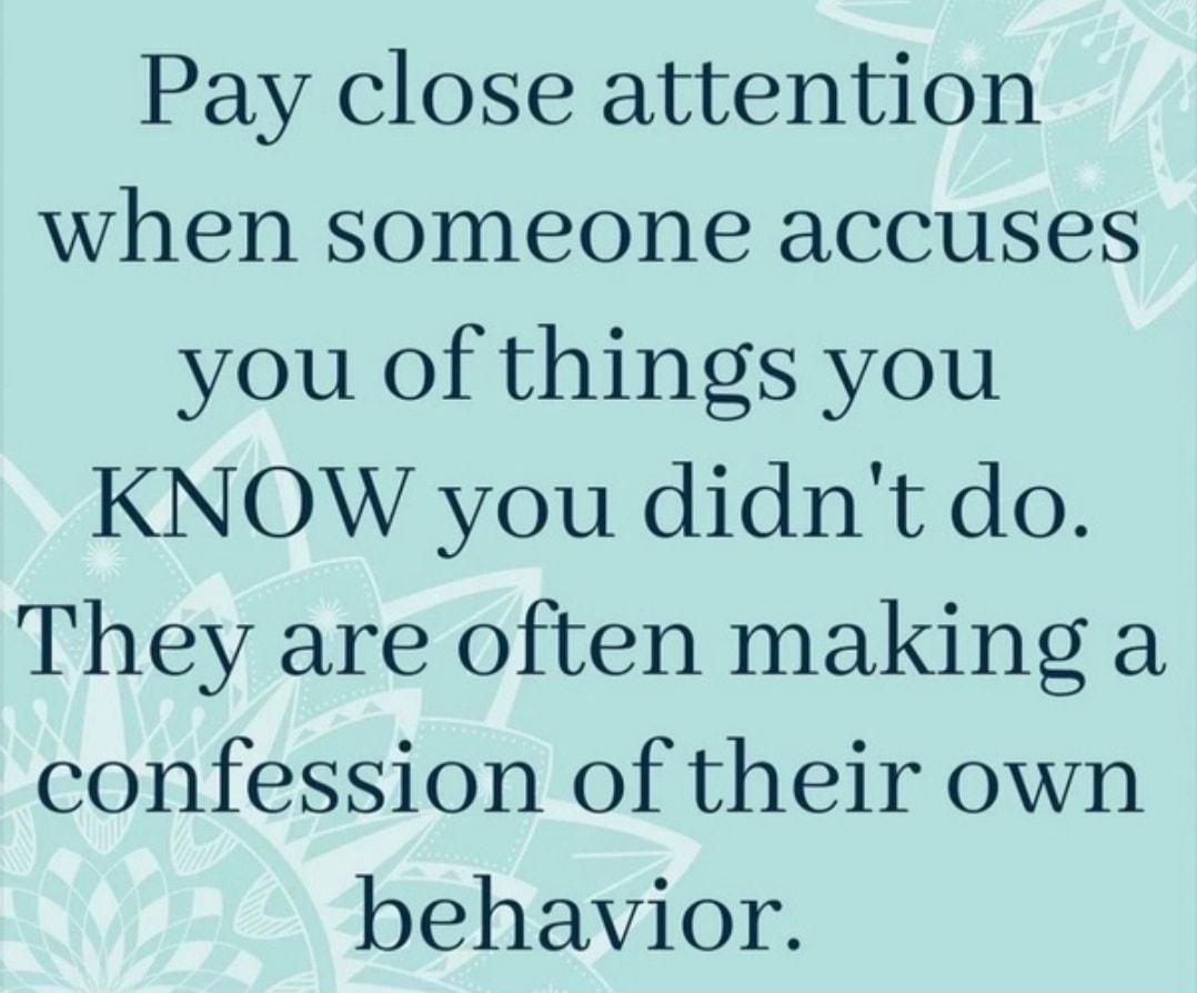 Pay close attention when someone accuses you of things you KNOW you didnt do They are often making a confession of their own behavior