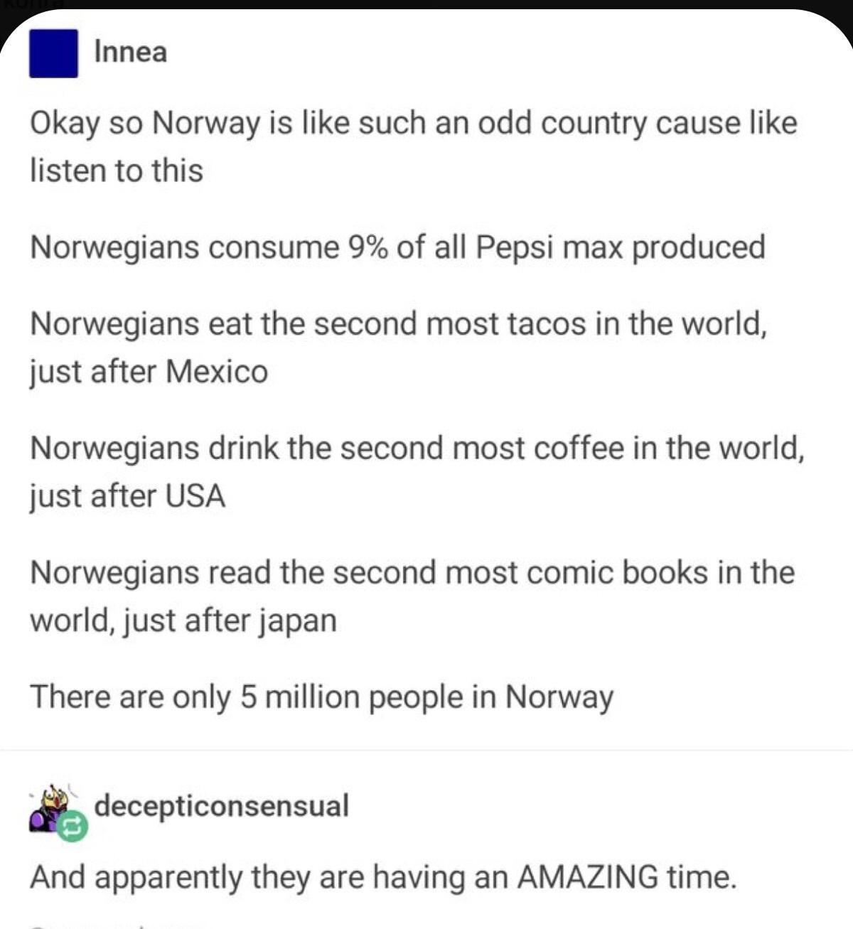 I Innea l Okay so Norway is like such an odd country cause like listen to this Norwegians consume 9 of all Pepsi max produced Norwegians eat the second most tacos in the world just after Mexico Norwegians drink the second most coffee in the world just after USA Norwegians read the second most comic books in the world just after japan There are only 5 million people in Norway decepticonsensual And 