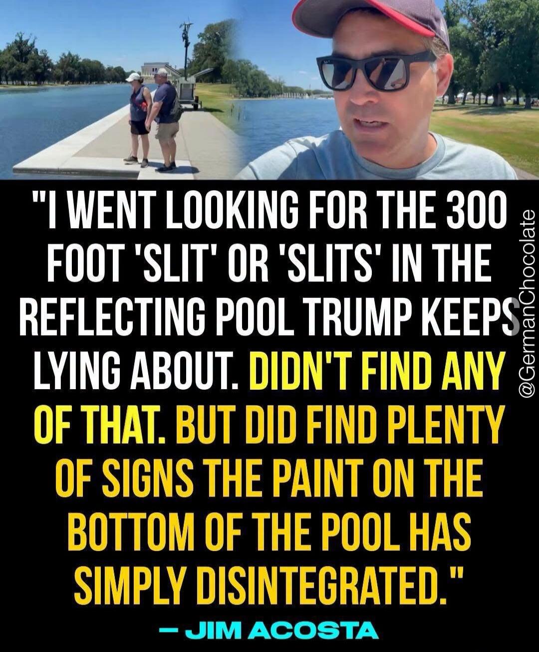I went looking for the 300 foot 'slit' or 'slits' in the reflecting pool Trump keeps lying about. Didn't find any of that. But did find plenty of signs the paint on the bottom of the pool has simply disintegrated. - Jim Acosta