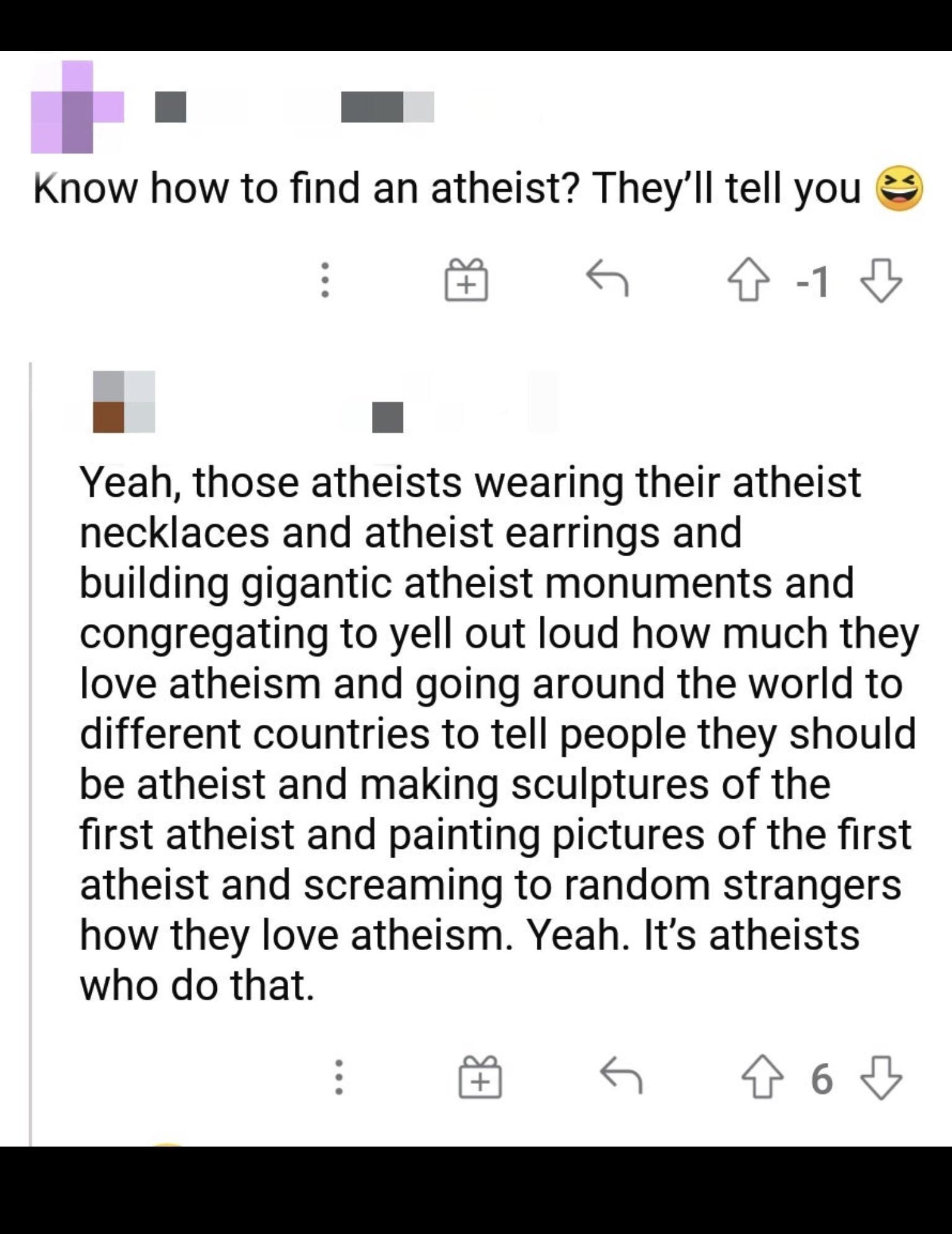 l Know how to find an atheist Theyll tell you S A IR Yeah those atheists wearing their atheist necklaces and atheist earrings and building gigantic atheist monuments and congregating to yell out loud how much they love atheism and going around the world to different countries to tell people they should be atheist and making sculptures of the first atheist and painting pictures of the first atheist