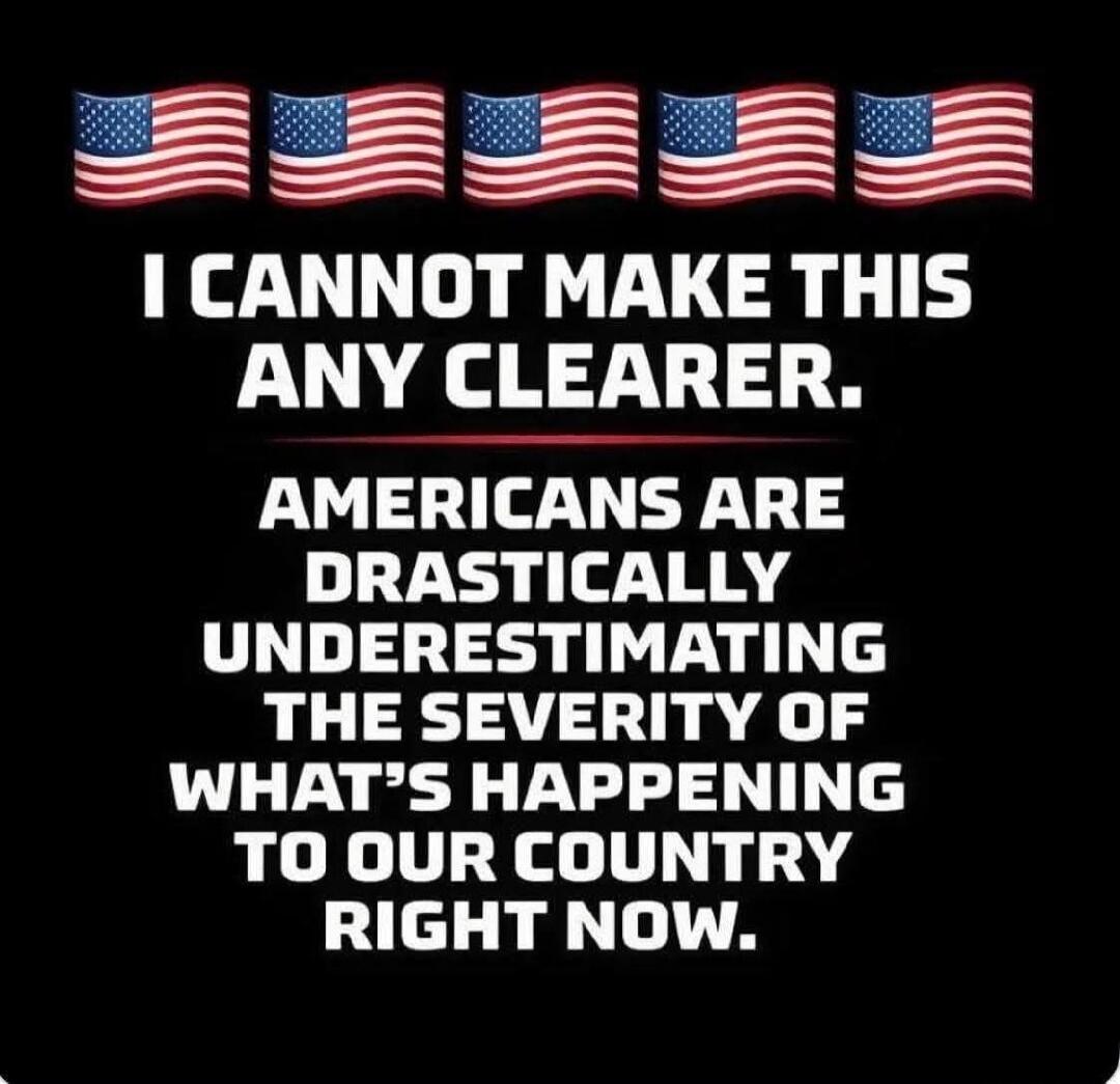 I CANNOT MAKE THIS ANY CLEARER. AMERICANS ARE DRASTICALLY UNDERESTIMATING THE SEVERITY OF WHAT'S HAPPENING TO OUR COUNTRY RIGHT NOW.