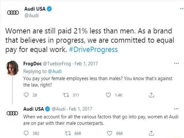 Audi USA @Audi Women are still paid 21% less than men. As a brand that believes in progress, we are committed to equal pay for equal work. #DriveProgress FrogDoc @TueborFrog Feb 1, 2017 Replying to @Audi You pay your female employees less than males? You know that's against the law, right? Audi USA @Audi Feb 1, 2017 When we account for all the vari