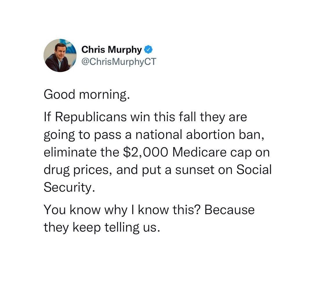 Chris Murphy ChrisMurphyCT Good morning If Republicans win this fall they are going to pass a national abortion ban eliminate the 2000 Medicare cap on drug prices and put a sunset on Social Security You know why know this Because they keep telling us