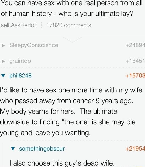 You can have sex with one real person from all of human history who is your ultimate lay self AskReddit 1782 comments v philg248 15703 Id like to have sex one more time with my wife who passed away from cancer 9 years ago My body yearns for hers The ultimate downside to finding the one is she may die young and leave you wanting v somethingobscur 21954 also choose this guys dead wife