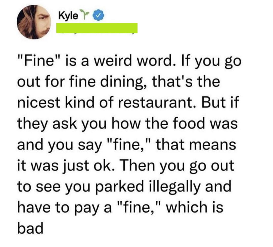 Kyler y I Fine is a weird word If you go out for fine dining thats the nicest kind of restaurant But if they ask you how the food was and you say fine that means it was just ok Then you go out to see you parked illegally and have to pay a fine which is bad