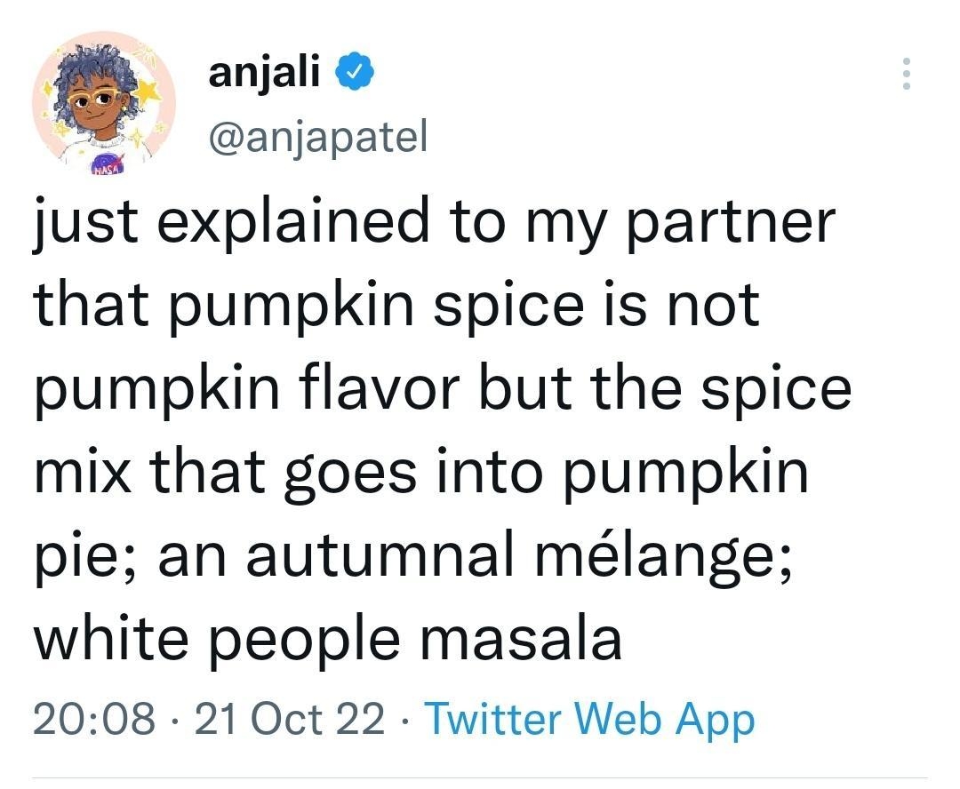 _ anjali anjapatel just explained to my partner that pumpkin spice is not pumpkin flavor but the spice mix that goes into pumpkin pie an autumnal mlange white people masala 2008 21 Oct 22 Twitter Web App 5155 Retweets 907 Quote Tweets 717K Likes