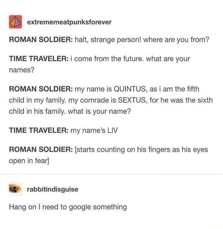 ROMAN SOLDIER: halt, strange person! where are you from? TIME TRAVELER: i come from the future. what are your names? ROMAN SOLDIER: my name is QUINTUS, as i am the fifth child in my family. my comrade is SEXTUS, for he was the sixth child in his family. what is your name? TIME TRAVELER: my name's LIV ROMAN SOLDIER: [starts counting on his fingers a