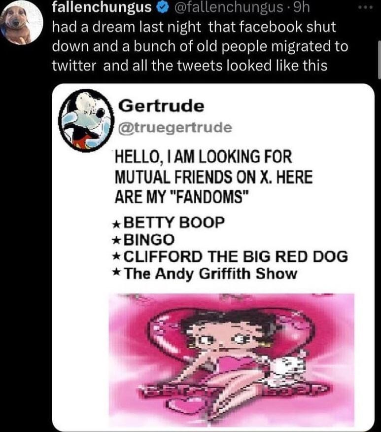 fallenchungus had a dream last night that facebook shut down and a bunch of old people migra twitter and all the tweets looked like this Gertrude gertrude HELLO AM LOOKING FOR MUTUAL FRIENDS ON X HERE ARE MY FANDOMS BETTY BOOP BINGO CLIFFORD THE BIG RED DOG The Andy Griffith Show